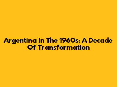 Argentina In The 1960s: A Decade Of Transformation
