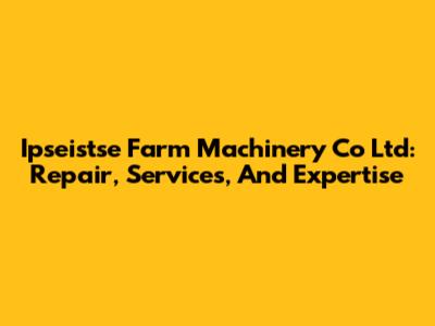 Ipseistse Farm Machinery Co Ltd: Repair, Services, And Expertise